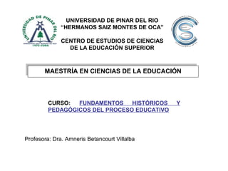 MAESTRÍA EN CIENCIAS DE LA EDUCACIÓNMAESTRÍA EN CIENCIAS DE LA EDUCACIÓN
CURSO: FUNDAMENTOS HISTÓRICOS Y
PEDAGÓGICOS DEL PROCESO EDUCATIVO
Profesora: Dra. Amneris Betancourt Villalba
UNIVERSIDAD DE PINAR DEL RIO
“HERMANOS SAIZ MONTES DE OCA”
CENTRO DE ESTUDIOS DE CIENCIAS
DE LA EDUCACIÓN SUPERIOR
 