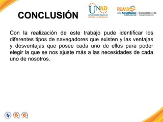 CONCLUSIÓN 
Con la realización de este trabajo pude identificar los 
diferentes tipos de navegadores que existen y las ventajas 
y desventajas que posee cada uno de ellos para poder 
elegir la que se nos ajuste más a las necesidades de cada 
uno de nosotros. 
 