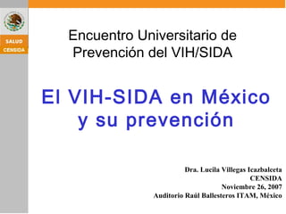 Dra. Lucila Villegas Icazbalceta
CENSIDA
Noviembre 26, 2007
Auditorio Raúl Ballesteros ITAM, México
El VIH-SIDA en México
y su prevención
Encuentro Universitario de
Prevención del VIH/SIDA
 