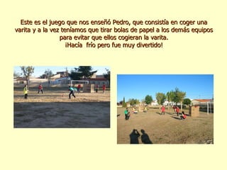 Este es el juego que nos enseñó Pedro, que consistía en coger una varita y a la vez teníamos que tirar bolas de papel a los demás equipos para evitar que ellos cogieran la varita. ¡Hacía  frío pero fue muy divertido! 