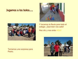 Jugamos a los bolos … Y tocamos la flauta para todo el colegio. ¡Qué bien nos salió! Haz clic y nos oirás  AQUÍ Teníamos una sorpresa para Pedro. Y tocamos la flauta para todo el colegio. ¡Qué bien nos salió! Haz clic y nos oirás  AQUÍ 