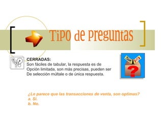 Tipo de preguntas CERRADAS: Son fáciles de tabular, la respuesta es de  Opción limitada, son más precisas, pueden ser De selección múltiple o de única respuesta. ¿Le parece que las transacciones de venta, son optimas? a. Si. b. No. 