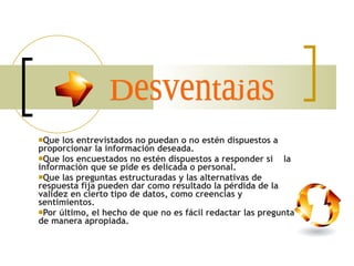 Que los entrevistados no puedan o no estén dispuestos a proporcionar la información deseada.  Que los encuestados no estén dispuestos a responder si  la información que se pide es delicada o personal.  Que las preguntas estructuradas y las alternativas de respuesta fija pueden dar como resultado la pérdida de la validez en cierto tipo de datos, como creencias y sentimientos.  Por último, el hecho de que no es fácil redactar las preguntas de manera apropiada. Desventajas 