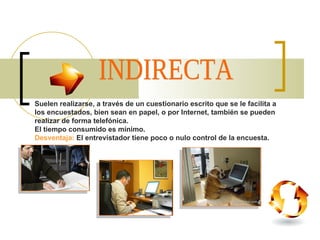 INDIRECTA Suelen realizarse, a través de un cuestionario escrito que se le facilita a los encuestados, bien sean en papel, o por Internet, también se pueden realizar de forma telefónica.  El tiempo consumido es mínimo.  Desventaja:   El entrevistador tiene poco o nulo control de la encuesta. 