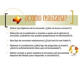 ¿Como realizarla? Definir los objetivos de la encuesta. (¿Qué se busca conocer?). Selección de la población o muestra a quien se le aplicara la encuesta. (¿Quiénes nos pueden proporcionar la información?). Que tipo de encuesta realizaremos (¿Cuál será la mas fiable?). Elaborar el cuestionario (¿Qué tipo de preguntas se harán?, ¿Será lo suficientemente claro para el encuestado?). Definir cuando y quien realizara la encuesta (¿El encuestado dispone del tiempo para responder a conciencia?). 