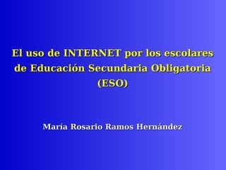 El uso de INTERNET por los escolares  de Educación Secundaria Obligatoria (ESO)  María Rosario Ramos Hernández 