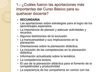 1.- ¿Cuáles fueron las aportaciones más importantes del Curso Básico para su quehacer docente?SECUNDARIALas aportaciones sobre estrategias para el logro de los aprendizajes esperados.La importancia de planear y adecuar actividades y recursos.Algunos testimonios de la exclusiónLa transversalidad y sus implicaciones en la planeación.Orientaciones sobre la planeación didáctica. La inclusión de las competencias en la planeación didáctica.Información actualizada sobre la temática.La competencia lectora.El uso de la planeación didáctica para el fomento de la competitividad y productividadLa experiencia de los compañeros en común con los textos abordados.