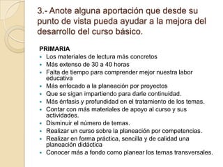 3.- Anote alguna aportación que desde su punto de vista pueda ayudar a la mejora del desarrollo del curso básico.PRIMARIALos materiales de lectura más concretosMás extenso de 30 a 40 horasFalta de tiempo para comprender mejor nuestra labor educativaMás enfocado a la planeación por proyectosQue se sigan impartiendo para darle continuidad.Más énfasis y profundidad en el tratamiento de los temas.Contar con más materiales de apoyo al curso y sus actividades.Disminuir el número de temas.Realizar un curso sobre la planeación por competencias. Realizar en forma práctica, sencilla y de calidad una planeación didácticaConocer más a fondo como planear los temas transversales.