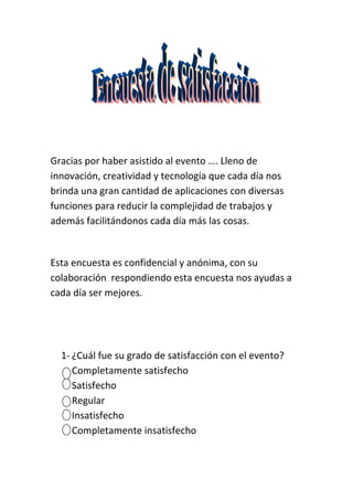 Gracias por haber asistido al evento …. Lleno de
innovación, creatividad y tecnología que cada día nos
brinda una gran cantidad de aplicaciones con diversas
funciones para reducir la complejidad de trabajos y
además facilitándonos cada día más las cosas.


Esta encuesta es confidencial y anónima, con su
colaboración respondiendo esta encuesta nos ayudas a
cada día ser mejores.




  1- ¿Cuál fue su grado de satisfacción con el evento?
     Completamente satisfecho
     Satisfecho
     Regular
     Insatisfecho
     Completamente insatisfecho
 