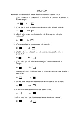 ENCUESTA
Profesores de preescolar del colegio Santa Isabel de Hungría sede Invicali
1. ¿Cree usted que es un beneficio la realización de una sala multimedia en
nuestro colegio?
SI NO
2. ¿Cree que los niños de preescolar aprenderían mejor con este sistema?
SI NO
3. ¿Confía usted en que sus clases serían más dinámicas con esta sala
multimedia?
SI NO
4. ¿Piensa usted que se pueda realizar este proyecto?
SI NO
5. ¿Podría usted con éxito darle con este sistema una clase a los niños de
preescolar?
SI NO
6. ¿Cree usted que esta forma de aprendizaje le daría reconocimiento al
Colegio?
SI NO
7. ¿Es incorrecto para usted dejar atrás la modalidad de aprendizaje profesor –
Estudiante?
SI NO
8. ¿Puede usted contribuir con su ayuda en la realización de este proyecto?
SI NO
9. ¿Sabe usted adecuadamente manejar la tecnología?
SI NO
10. ¿Cree usted que a los niños les gustaría aprender de esta manera?
SI NOV
 