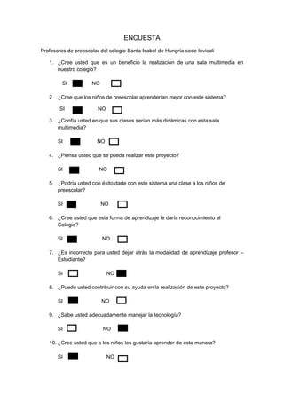 ENCUESTA
Profesores de preescolar del colegio Santa Isabel de Hungría sede Invicali
1. ¿Cree usted que es un beneficio la realización de una sala multimedia en
nuestro colegio?
SI NO
2. ¿Cree que los niños de preescolar aprenderían mejor con este sistema?
SI NO
3. ¿Confía usted en que sus clases serían más dinámicas con esta sala
multimedia?
SI NO
4. ¿Piensa usted que se pueda realizar este proyecto?
SI NO
5. ¿Podría usted con éxito darle con este sistema una clase a los niños de
preescolar?
SI NO
6. ¿Cree usted que esta forma de aprendizaje le daría reconocimiento al
Colegio?
SI NO
7. ¿Es incorrecto para usted dejar atrás la modalidad de aprendizaje profesor –
Estudiante?
SI NO
8. ¿Puede usted contribuir con su ayuda en la realización de este proyecto?
SI NO
9. ¿Sabe usted adecuadamente manejar la tecnología?
SI NO
10. ¿Cree usted que a los niños les gustaría aprender de esta manera?
SI NOV
 