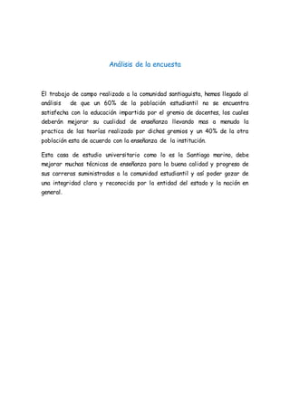 Análisis de la encuesta
El trabajo de campo realizado a la comunidad santiaguista, hemos llegado al
análisis de que un 60% de la población estudiantil no se encuentra
satisfecha con la educación impartida por el gremio de docentes, los cuales
deberán mejorar su cualidad de enseñanza llevando mas a menudo la
practica de las teorías realizado por dichos gremios y un 40% de la otra
población esta de acuerdo con la enseñanza de la institución.
Esta casa de estudio universitario como lo es la Santiago marino, debe
mejorar muchas técnicas de enseñanza para la buena calidad y progreso de
sus carreras suministradas a la comunidad estudiantil y así poder gozar de
una integridad clara y reconocida por la entidad del estado y la nación en
general.
 