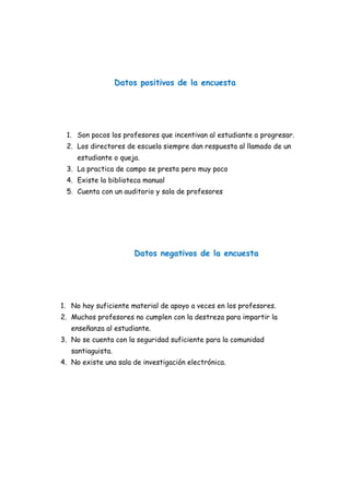 Datos positivos de la encuesta
1. Son pocos los profesores que incentivan al estudiante a progresar.
2. Los directores de escuela siempre dan respuesta al llamado de un
estudiante o queja.
3. La practica de campo se presta pero muy poco
4. Existe la biblioteca manual
5. Cuenta con un auditorio y sala de profesores
Datos negativos de la encuesta
1. No hay suficiente material de apoyo a veces en los profesores.
2. Muchos profesores no cumplen con la destreza para impartir la
enseñanza al estudiante.
3. No se cuenta con la seguridad suficiente para la comunidad
santiaguista.
4. No existe una sala de investigación electrónica.
 