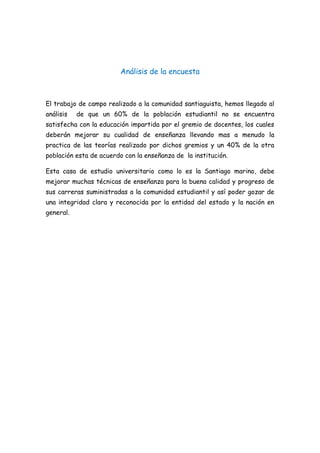 Análisis de la encuesta
El trabajo de campo realizado a la comunidad santiaguista, hemos llegado al
análisis de que un 60% de la población estudiantil no se encuentra
satisfecha con la educación impartida por el gremio de docentes, los cuales
deberán mejorar su cualidad de enseñanza llevando mas a menudo la
practica de las teorías realizado por dichos gremios y un 40% de la otra
población esta de acuerdo con la enseñanza de la institución.
Esta casa de estudio universitario como lo es la Santiago marino, debe
mejorar muchas técnicas de enseñanza para la buena calidad y progreso de
sus carreras suministradas a la comunidad estudiantil y así poder gozar de
una integridad clara y reconocida por la entidad del estado y la nación en
general.
 