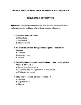 INSTITUCION EDUCATIVA FRANCISCO DE PAULA SANTANDER
ENCUESTAS A ESTUDIANTES
Objetivos: Identificar el interés de los encuestados en relación de la
cultura ambiental institucional y de la comunidad educativa.
1. la basura es un problema
a. De cultura
b. Ambiental
c. De educación
2. Ha recibido talleres de capacitación para selección de
basuras
a. Siempre
b. Algunas veces
c. Nunca
3. Cuando consumes agua depositada en bolsa, chitos, papas
fritas, la bolsa va a
a. La caneca de la basura
b. Al patio o piso del lugar donde te encuentras
c. En las zonas verdes
4. ¿El patio del recreo permanece limpio?
a. Siempre
b. Algunas veces
c. Nunca
 