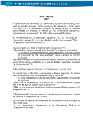 CUESTIONARIO
COP
A continuación se encuentra un cuestionario de selección múltiple, en el
cual se pueden escoger varias opciones de respuesta y tiene como
propósito que los profesores indaguen la configuración de posibles
comunidades de práctica, al interior de sus Instituciones Educativas,
interesadas en la integración de TIC en las prácticas Educativas.
1. Normalmente en su Institución Educativa (IE), los procesos de
planeación y desarrollo curricular alrededor de la integración de TIC a
las prácticas educativas los realiza:
a) Algunos jefes de área o departamento o algún directivo.
b) Los profesores especializados del área de Tecnología e Informática.
 c) No existe planeación colectiva, que tenga como propósito pensar
la integración de TIC, cada profesor realiza lo propio de manera
individual.
d) Existe un equipo institucional conformado por directivos y profesores de
varias áreas, grados y/o Sedes en el cual se debate y organizan procesos
de integración de TIC.
2. Los profesores de su IE tienen la posibilidad de reunirse para:
a) Intercambiar materiales, experiencias y textos alrededor de alguna
temática particular relacionada con la integración de TIC.
 b) Para realizar procesos de planeación, seguimiento y evaluación
al currículo.
c) Documentar experiencias de enseñanza y compartirlas con sus colegas
con el fin de que las experiencias evolucionen.
d) Nunca nos reunimos con el fin de abordar alguna reflexión respecto a la
integración de TIC.
3. El principal referente para realizar la planeación de clases en las cuales
se propone la integración de TIC son:
a) Los libros de texto y los cuadernos de planeación de los maestros de
años anteriores.
b) Los Lineamientos Curriculares y los Estándares Básicos de
Competencia del área.
 