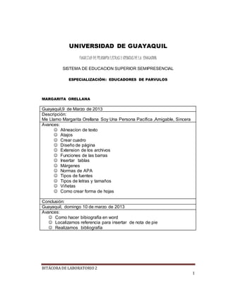 BITÁCORA DE LABORATORIO 2
1
UNIVERSIDAD DE GUAYAQUIL
FACULTAD DE FILOSOFIA LETRAS Y CIENCIAS DE LA EDUCACION
SISTEMA DE EDUCACION SUPERIOR SEMIPRESENCIAL
ESPECIALIZACIÓN: EDUCADORES DE PARVULOS
MARGARITA ORELLANA
Guayaquil,9 de Marzo de 2013
Descripción:
Me Llamo Margarita Orellana Soy Una Persona Pacífica ,Amigable, Sincera
Avances:
 Alineacíon de texto
 Atajos
 Crear cuadro
 Diseño de página
 Extension de los archivos
 Funciones de las barras
 Insertar tablas
 Márgenes
 Normas de APA
 Tipos de fuentes
 Tipos de letras y tamaños
 Viñetas
 Como crear forma de hojas
Conclusión:
Guayaquil, domingo 10 de marzo de 2013
Avances:
 Como hacer bibiografía en word
 Localizamos referencia para insertar de nota de pie
 Realizamos bibliografía
 