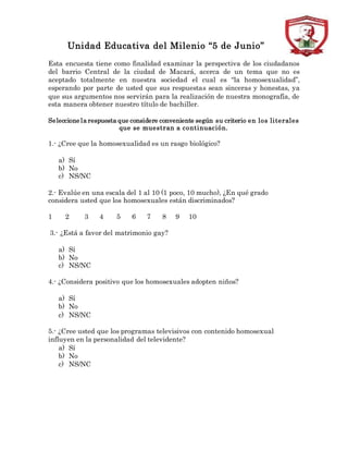 Unidad Educativa del Milenio “5 de Junio”
Esta encuesta tiene como finalidad examinar la perspectiva de los ciudadanos
del barrio Central de la ciudad de Macará, acerca de un tema que no es
aceptado totalmente en nuestra sociedad el cual es “la homosexualidad”,
esperando por parte de usted que sus respuestas sean sinceras y honestas, ya
que sus argumentos nos servirán para la realización de nuestra monografía, de
esta manera obtener nuestro título de bachiller.
Seleccione la respuesta que considere conveniente según su criterio en los literales
que se muestran a continuación.
1.- ¿Cree que la homosexualidad es un rasgo biológico?
a) Sí
b) No
c) NS/NC
2.- Evalúe en una escala del 1 al 10 (1 poco, 10 mucho), ¿En qué grado
considera usted que los homosexuales están discriminados?
1 2 3 4 5 6 7 8 9 10
3.- ¿Está a favor del matrimonio gay?
a) Sí
b) No
c) NS/NC
4.- ¿Considera positivo que los homosexuales adopten niños?
a) Sí
b) No
c) NS/NC
5.- ¿Cree usted que los programas televisivos con contenido homosexual
influyen en la personalidad del televidente?
a) Sí
b) No
c) NS/NC
 