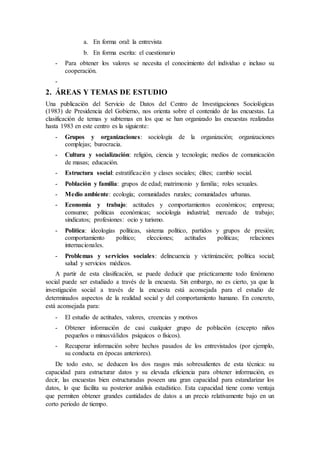a. En forma oral: la entrevista
b. En forma escrita: el cuestionario
- Para obtener los valores se necesita el conocimiento del individuo e incluso su
cooperación.
-
2. ÁREAS Y TEMAS DE ESTUDIO
Una publicación del Servicio de Datos del Centro de Investigaciones Sociológicas
(1983) de Presidencia del Gobierno, nos orienta sobre el contenido de las encuestas. La
clasificación de temas y subtemas en los que se han organizado las encuestas realizadas
hasta 1983 en este centro es la siguiente:
- Grupos y organizaciones: sociología de la organización; organizaciones
complejas; burocracia.
- Cultura y socialización: religión, ciencia y tecnología; medios de comunicación
de masas; educación.
- Estructura social: estratificación y clases sociales; élites; cambio social.
- Población y familia: grupos de edad; matrimonio y familia; roles sexuales.
- Medio ambiente: ecología; comunidades rurales; comunidades urbanas.
- Economía y trabajo: actitudes y comportamientos económicos; empresa;
consumo; políticas económicas; sociología industrial; mercado de trabajo;
sindicatos; profesiones: ocio y turismo.
- Política: ideologías políticas, sistema político, partidos y grupos de presión;
comportamiento político; elecciones; actitudes políticas; relaciones
internacionales.
- Problemas y servicios sociales: delincuencia y victimización; política social;
salud y servicios médicos.
A partir de esta clasificación, se puede deducir que prácticamente todo fenómeno
social puede ser estudiado a través de la encuesta. Sin embargo, no es cierto, ya que la
investigación social a través de la encuesta está aconsejada para el estudio de
determinados aspectos de la realidad social y del comportamiento humano. En concreto,
está aconsejada para:
- El estudio de actitudes, valores, creencias y motivos
- Obtener información de casi cualquier grupo de población (excepto niños
pequeños o minusválidos psíquicos o físicos).
- Recuperar información sobre hechos pasados de los entrevistados (por ejemplo,
su conducta en épocas anteriores).
De todo esto, se deducen los dos rasgos más sobresalientes de esta técnica: su
capacidad para estructurar datos y su elevada eficiencia para obtener información, es
decir, las encuestas bien estructuradas poseen una gran capacidad para estandarizar los
datos, lo que facilita su posterior análisis estadístico. Esta capacidad tiene como ventaja
que permiten obtener grandes cantidades de datos a un precio relativamente bajo en un
corto periodo de tiempo.
 