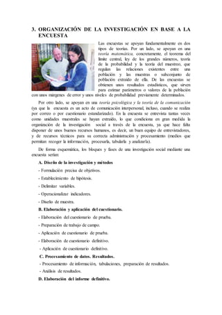 3. ORGANIZACIÓN DE LA INVESTIGACIÓN EN BASE A LA
ENCUESTA
Las encuestas se apoyan fundamentalmente en dos
tipos de teorías. Por un lado, se apoyan en una
teoría matemática, concretamente, el teorema del
límite central, ley de los grandes números, teoría
de la probabilidad y la teoría del muestreo, que
regulan las relaciones existentes entre una
población y las muestras o subconjunto de
población extraído de ella. De las encuestas se
obtienen unos resultados estadísticos, que sirven
para estimar parámetros o valores de la población
con unos márgenes de error y unos niveles de probabilidad previamente determinados.
Por otro lado, se apoyan en una teoría psicológica y la teoría de la comunicación
(ya que la encuesta es un acto de comunicación interpersonal, incluso, cuando se realiza
por correo o por cuestionario estandarizado). En la encuesta se entrevista tantas veces
como unidades muestrales se hayan extraído, lo que condiciona en gran medida la
organización de la investigación social a través de la encuesta, ya que hace falta
disponer de unos buenos recursos humanos, es decir, un buen equipo de entrevistadores,
y de recursos técnicos para su correcta administración y procesamiento (medios que
permitan recoger la información, procesarla, tabularla y analizarla).
De forma esquemática, los bloques y fases de una investigación social mediante una
encuesta serían:
A. Diseño de la investigación y métodos
- Formulación precisa de objetivos.
- Establecimiento de hipótesis.
- Delimitar variables.
- Operacionalizar indicadores.
- Diseño de muestra.
B. Elaboración y aplicación del cuestionario.
- Elaboración del cuestionario de prueba.
- Preparación de trabajo de campo.
- Aplicación de cuestionario de prueba.
- Elaboración de cuestionario definitivo.
- Aplicación de cuestionario definitivo.
C. Procesamiento de datos. Resultados.
- Procesamiento de información, tabulaciones, preparación de resultados.
- Análisis de resultados.
D. Elaboración del informe definitivo.
 