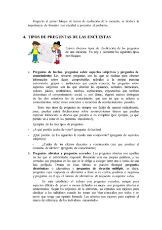 Respecto al primer bloque de tareas de realización de la encuesta, se destaca la
importancia de formular con claridad y precisión el problema.
4. TIPOS DE PREGUNTAS DE LAS ENCUESTAS
Existen diversos tipos de clasificación de las preguntas
de una encuesta. Yo voy a comentar los siguientes tipos
por bloques:
a. Preguntas de hechos, preguntas sobre aspectos subjetivos y preguntas de
conocimiento: Las primeras preguntas son las que se realizan para obtener
información sobre datos comprobables referidos a la propia persona
entrevistada, grupos o instituciones que pueda conocer; las preguntas sobre
aspectos subjetivos son las que abarcan las opiniones, actitudes, intenciones,
valores, juicios, sentimientos, motivos, aspiraciones, expectativas que también
determinan el comportamiento social; y, por último, algunos autores distinguen
de las dos anteriores las de conocimiento, que son las que se refieren a
conocimientos sobre temas concretos o recuerdos de acontecimientos pasados.
Estos tres tipos de preguntas no siempre son fáciles de separar radicalmente,
pues, pueden existir declaraciones sobre acontecimientos futuros que pueden
expresar intenciones o deseos que pueden o no cumplirse (por ejemplo, ¿a qué
partido va a votar en las próximas elecciones?).
Ejemplos de los tres tipos de preguntas:
- ¿A qué partido acaba de votar? (pregunta de hechos)
- ¿Qué partido de los siguientes le resulta más competente? (pregunta de aspectos
subjetivos)
- ¿Cuáles de los efectos descritos a continuación cree que produce el
consumo de alcohol? (pregunta de conocimiento)
b. Preguntas abiertas y preguntas cerradas. Las preguntas abiertas son aquéllas
en las que el entrevistado responde libremente con sus propias palabras, y las
cerradas son preguntas en las que se le obliga a escoger entre una o varias de una
lista prefijada. Dentro de éstas últimas se pueden distinguir preguntas
dicotómicas o alternativas y preguntas de elección múltiple, es decir,
preguntas cuya respuesta es alternativa a favor o en contra, positivas o negativas
y preguntas en el que el número de alternativas de respuesta es superior a dos.
Es más estadístico el trabajo con preguntas cerradas, aunque para
aspectos difíciles de prever o menos definidos es mejor usar preguntas abiertas o
semicerradas. Según los objetivos de la entrevista, las cerradas son mejores para
clasificar a los individuos cuando los temas son bien conocidos por todos y se
prevé que tenga una opinión formada. Las abiertas son mejores para explorar el
marco de referencia de los individuos encuestados.
 