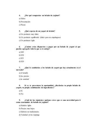 4. ¿Por qué comprarías un helado de yoghurt?
a) Sabor
b) Presentación
c) Precio
5. ¿Qué esperas de un yogurt de helado?
a) Un producto muy dulce
b) Un producto equilibrado (dulce pero no empalagoso)
c) Un producto Light
6. ¿Cuánto estas dispuestos a pagar por un helado de yogurt al que
puedas agregarle todo lo que se te antoje?
a) $40
b) $30
c) $25
d) $20
7. ¿Qué le cambiarias a los helado de yogurt que hay actualmente en el
mercado?
a) el tamaño
b) los precios
c) la variedad
8. Si se te presentara la oportunidad, ¿diseñarías tu propio helado de
yogurt, tu propia combinación de ingredientes?
a) Si
b) No
9. ¿Cuál de las siguientes opciones crees que es una necesidad para ti
como consumidor de helado de yoghurt?
a) Helados lights
b) Precios mas bajos
c) Sabores no tradicionales
d) Variedad en los toppings
 