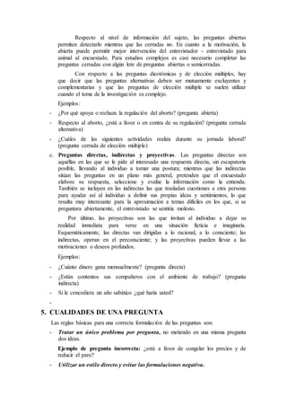 Respecto al nivel de información del sujeto, las preguntas abiertas
permiten detectarlo mientras que las cerradas no. En cuanto a la motivación, la
abierta puede permitir mejor intervención del entrevistador - entrevistado para
animal al encuestado. Para estudios complejos es casi necesario completar las
preguntas cerradas con algún lote de preguntas abiertas o semicerradas.
Con respecto a las preguntas dicotómicas y de elección múltiples, hay
que decir que las preguntas alternativas deben ser mutuamente excluyentes y
complementarias y que las preguntas de elección múltiple se suelen utilizar
cuando el tema de la investigación es complejo.
Ejemplos:
- ¿Por qué apoya o rechaza la regulación del aborto? (pregunta abierta)
- Respecto al aborto, ¿está a favor o en contra de su regulación? (pregunta cerrada
alternativa)
- ¿Cuáles de las siguientes actividades realiza durante su jornada laboral?
(pregunta cerrada de elección múltiple)
c. Preguntas directas, indirectas y proyectivas. Las preguntas directas son
aquéllas en las que se le pide al interesado una respuesta directa, sin escapatoria
posible, llevando al individuo a tomar una postura; mientras que las indirectas
sitúan las preguntas en un plano más general, pretenden que el encuestado
elabore su respuesta, seleccione y evalúe la información como la entienda.
También se incluyen en las indirectas las que trasladan cuestiones a otra persona
para ayudar así al individuo a definir sus propias ideas y sentimientos, lo que
resulta muy interesante para la aproximación a temas difíciles en los que, si se
preguntara abiertamente, el entrevistado se sentiría molesto.
Por último, las proyectivas son las que invitan al individuo a dejar su
realidad inmediata para verse en una situación ficticia e imaginaria.
Esquemáticamente, las directas van dirigidas a lo racional, a lo consciente; las
indirectas, operan en el preconsciente; y las proyectivas pueden llevar a las
motivaciones o deseos profundos.
Ejemplos:
- ¿Cuánto dinero gana mensualmente? (pregunta directa)
- ¿Están contentos sus compañeros con el ambiente de trabajo? (pregunta
indirecta)
- Si le concediera un año sabático ¿qué haría usted?
-
5. CUALIDADES DE UNA PREGUNTA
Las reglas básicas para una correcta formulación de las preguntas son:
- Tratar un único problema por pregunta, no metiendo en una misma pregunta
dos ideas.
Ejemplo de pregunta incorrecta: ¿está a favor de congelar los precios y de
reducir el paro?
- Utilizar un estilo directo y evitar las formulaciones negativa.
 