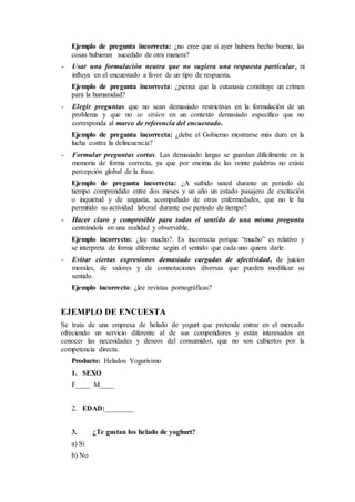 Ejemplo de pregunta incorrecta: ¿no cree que si ayer hubiera hecho bueno, las
cosas hubieran sucedido de otra manera?
- Usar una formulación neutra que no sugiera una respuesta particular, ni
influya en el encuestado a favor de un tipo de respuesta.
Ejemplo de pregunta incorrecta: ¿piensa que la eutanasia constituye un crimen
para la humanidad?
- Elegir preguntas que no sean demasiado restrictivas en la formulación de un
problema y que no se sitúen en un contexto demasiado específico que no
corresponda al marco de referencia del encuestado.
Ejemplo de pregunta incorrecta: ¿debe el Gobierno mostrarse más duro en la
lucha contra la delincuencia?
- Formular preguntas cortas. Las demasiado largas se guardan difícilmente en la
memoria de forma correcta, ya que por encima de las veinte palabras no existe
percepción global de la frase.
Ejemplo de pregunta incorrecta: ¿A sufrido usted durante un periodo de
tiempo comprendido entre dos meses y un año un estado pasajero de excitación
o inquietud y de angustia, acompañado de otras enfermedades, que no le ha
permitido su actividad laboral durante ese periodo de tiempo?
- Hacer claro y compresible para todos el sentido de una misma pregunta
centrándola en una realidad y observable.
Ejemplo incorrecto: ¿lee mucho?. Es incorrecta porque “mucho” es relativo y
se interpreta de forma diferente según el sentido que cada uno quiera darle.
- Evitar ciertas expresiones demasiado cargadas de afectividad, de juicios
morales, de valores y de connotaciones diversas que pueden modificar su
sentido.
Ejemplo incorrecto: ¿lee revistas pornográficas?
EJEMPLO DE ENCUESTA
Se trata de una empresa de helado de yogurt que pretende entrar en el mercado
ofreciendo un servicio diferente al de sus competidores y están interesados en
conocer las necesidades y deseos del consumidor, que no son cubiertos por la
competencia directa.
Producto: Helados Yogurisimo
1. SEXO
F____ M____
2. EDAD:________
3. ¿Te gustan los helado de yoghurt?
a) Si
b) No
 