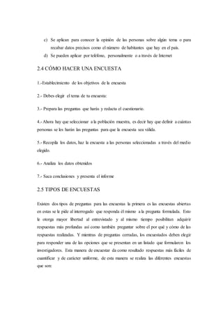 c) Se aplican para conocer la opinión de las personas sobre algún tema o para
recabar datos precisos como el número de habitantes que hay en el país.
d) Se pueden aplicar por teléfono, personalmente o a través de Internet
2.4 CÓMO HACER UNA ENCUESTA
1.-Establecimiento de los objetivos de la encuesta
2.- Debes elegir el tema de tu encuesta:
3.- Prepara las preguntas que harás y redacta el cuestionario.
4.- Ahora hay que seleccionar a la población muestra, es decir hay que definir a cuántas
personas se les harán las preguntas para que la encuesta sea válida.
5.- Recopila los datos, haz la encuesta a las personas seleccionadas a través del medio
elegido.
6.- Analiza los datos obtenidos
7.- Saca conclusiones y presenta el informe
2.5 TIPOS DE ENCUESTAS
Existen dos tipos de preguntas para las encuestas la primera es las encuestas abiertas
en estas se le pide al interrogado que responda él mismo a la pregunta formulada. Esto
le otorga mayor libertad al entrevistado y al mismo tiempo posibilitan adquirir
respuestas más profundas así como también preguntar sobre el por qué y cómo de las
respuestas realizadas. Y mientras de preguntas cerradas, los encuestados deben elegir
para responder una de las opciones que se presentan en un listado que formularon los
investigadores. Esta manera de encuestar da como resultado respuestas más fáciles de
cuantificar y de carácter uniforme, de esta manera se realiza las diferentes encuestas
que son:
 
