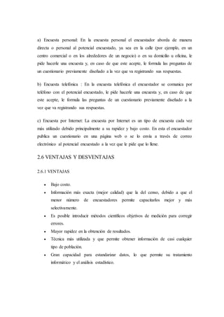 a) Encuesta personal: En la encuesta personal el encuestador aborda de manera
directa o personal al potencial encuestado, ya sea en la calle (por ejemplo, en un
centro comercial o en los alrededores de un negocio) o en su domicilio u oficina, le
pide hacerle una encuesta y, en caso de que este acepte, le formula las preguntas de
un cuestionario previamente diseñado a la vez que va registrando sus respuestas.
b) Encuesta telefónica : En la encuesta telefónica el encuestador se comunica por
teléfono con el potencial encuestado, le pide hacerle una encuesta y, en caso de que
este acepte, le formula las preguntas de un cuestionario previamente diseñado a la
vez que va registrando sus respuestas.
c) Encuesta por Internet: La encuesta por Internet es un tipo de encuesta cada vez
más utilizado debido principalmente a su rapidez y bajo costo. En esta el encuestador
publica un cuestionario en una página web o se lo envía a través de correo
electrónico al potencial encuestado a la vez que le pide que lo llene.
2.6 VENTAJAS Y DESVENTAJAS
2.6.1 VENTAJAS
 Bajo costo.
 Información más exacta (mejor calidad) que la del censo, debido a que el
menor número de encuestadores permite capacitarlos mejor y más
selectivamente.
 Es posible introducir métodos científicos objetivos de medición para corregir
errores.
 Mayor rapidez en la obtención de resultados.
 Técnica más utilizada y que permite obtener información de casi cualquier
tipo de población.
 Gran capacidad para estandarizar datos, lo que permite su tratamiento
informático y el análisis estadístico.
 