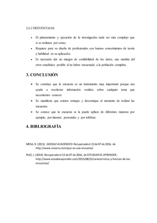 2.6.2 DESVENTAJAS
 El planeamiento y ejecución de la investigación suele ser más complejo que
si se realizara por censo.
 Requiere para su diseño de profesionales con buenos conocimientos de teoría
y habilidad en su aplicación.
 Es necesario dar un margen de confiabilidad de los datos, una medida del
error estadístico posible al no haber encuestado a la población completa.
3. CONCLUSIÓN
 Se concluye que la encuesta es un instrumento muy importante porque nos
ayuda a recolectar información verídica sobre cualquier tema que
necesitemos conocer.
 Se manifiesta que existen ventajas y desventajas al momento de realizar las
encuestas.
 Se conoce que la encuesta se la puede aplicar de diferentes maneras por
ejemplo, por internet, personales y por teléfono.
4. BIBLIOGRAFÌA
MESA, R. (2011). GOOGLE ACADEMICO.Recuperadoel 13 de 07 de 2016, de
http://www.crecens.com/que-es-una-encuesta/
RUIZ, J. (2014). Recuperadoel 13 de 07 de 2016, de ESTUDIAR ES APRENDER:
http://www.estudiaraprender.com/2015/08/25/caracteristica-y-funcion-de-las-
encuestas/
 