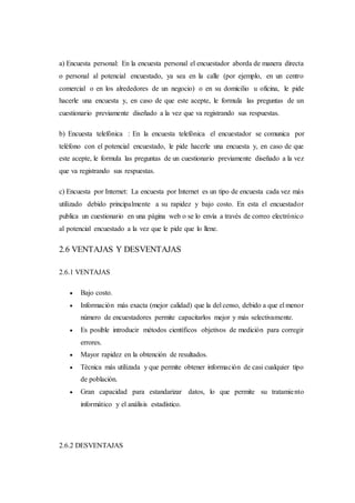 a) Encuesta personal: En la encuesta personal el encuestador aborda de manera directa
o personal al potencial encuestado, ya sea en la calle (por ejemplo, en un centro
comercial o en los alrededores de un negocio) o en su domicilio u oficina, le pide
hacerle una encuesta y, en caso de que este acepte, le formula las preguntas de un
cuestionario previamente diseñado a la vez que va registrando sus respuestas.
b) Encuesta telefónica : En la encuesta telefónica el encuestador se comunica por
teléfono con el potencial encuestado, le pide hacerle una encuesta y, en caso de que
este acepte, le formula las preguntas de un cuestionario previamente diseñado a la vez
que va registrando sus respuestas.
c) Encuesta por Internet: La encuesta por Internet es un tipo de encuesta cada vez más
utilizado debido principalmente a su rapidez y bajo costo. En esta el encuestador
publica un cuestionario en una página web o se lo envía a través de correo electrónico
al potencial encuestado a la vez que le pide que lo llene.
2.6 VENTAJAS Y DESVENTAJAS
2.6.1 VENTAJAS
 Bajo costo.
 Información más exacta (mejor calidad) que la del censo, debido a que el menor
número de encuestadores permite capacitarlos mejor y más selectivamente.
 Es posible introducir métodos científicos objetivos de medición para corregir
errores.
 Mayor rapidez en la obtención de resultados.
 Técnica más utilizada y que permite obtener información de casi cualquier tipo
de población.
 Gran capacidad para estandarizar datos, lo que permite su tratamiento
informático y el análisis estadístico.
2.6.2 DESVENTAJAS
 