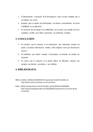  El planeamiento y ejecución de la investigación suele ser más complejo que si
se realizara por censo.
 Requiere para su diseño de profesionales con buenos conocimientos de teoría
y habilidad en su aplicación.
 Es necesario dar un margen de confiabilidad de los datos, una medida del error
estadístico posible al no haber encuestado a la población completa.
3. CONCLUSIÓN
 Se concluye que la encuesta es un instrumento muy importante porque nos
ayuda a recolectar información verídica sobre cualquier tema que necesitemos
conocer.
 Se manifiesta que existen ventajas y desventajas al momento de realizar las
encuestas.
 Se conoce que la encuesta se la puede aplicar de diferentes maneras por
ejemplo, por internet, personales y por teléfono.
4. BIBLIOGRAFÌA
MESA, R. (2011). GOOGLE ACADEMICO.Recuperadoel 13 de 07 de 2016, de
http://www.crecens.com/que-es-una-encuesta/
RUIZ, J. (2014). Recuperadoel 13 de 07 de 2016, de ESTUDIAR ES APRENDER:
http://www.estudiaraprender.com/2015/08/25/caracteristica-y-funcion-de-las-
encuestas/
 