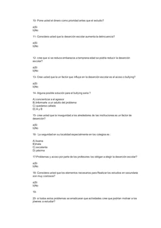 10- Pone usted el dinero como prioridad antes que el estudio?
a)Si
b)No
11- Considera usted que la deserción escolar aumenta la delincuencia?
a)Si
b)No
12- cree que si se reduce embarazos a temprana edad se podría reducir la deserción
escolar?
a)Si
b)No
13- Cree usted que la un factor que influye en la deserción escolar es el acoso o bullying?
a)Si
b)No
14- Alguna posible solución para el bullying seria ?
A) concientizar a el agresor
B) Informarle a un adulto del problema
C) quedarse callado
D) A y B
15- cree usted que la inseguridad a los alrededores de las instituciones es un factor de
deserción?
a)Si
b)No
16- La seguridad en su localidad especialmente en los colegios es :
A) buena
B)mala
C) excelente
D) pésima
17-Problemas y acoso por parte de los profesores los obligan a elegir la deserción escolar?
a)Si
b)No
18- Considera usted que los elementos necesarios para Realizar los estudios en secundaria
son muy costosos?
a)Si
b)No
19-
20- si todos estos problemas se erradicaran que actividades cree que podrían motivar a los
jóvenes a estudiar?
 