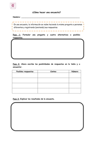 ¿Cómo hacer una encuesta?
Nombre: ___________________________________________________
Paso 1: Formular una pregunta y cuatro alternativas o posibles
respuestas.
Paso 2: Ahora escribe las posibilidades de respuestas en la tabla y a
encuestar.
Posibles respuestas Conteo Número
Paso 3: Explicar los resultados de la encuesta.
En una encuesta, la información se reúne haciendo la misma pregunta a personas
diferentes y registrando (anotando) sus respuestas.
 