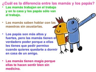 Las mamás trabajan en el trabajo y en la casa y los papás sólo van al trabajo. Las mamás saben hablar con las maestras sin asustarlas. Los papás son más altos y fuertes, pero las mamás tienen el verdadero poder porque a ellas les tienes que pedir permiso cuando quieres quedarte a dormir en casa de un amigo. Las mamás tienen magia porque ellas te hacen sentir bien sin medicina. ¿Cuál es la diferencia entre las mamás y los papás? 