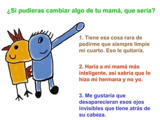 1. Tiene esa cosa rara de pedirme que siempre limpie mi cuarto. Eso le quitaría. 2. Haría a mi mamá más inteligente, así sabría que lo hizo mi hermana y no yo. 3. Me gustaría que desaparecieran esos ojos invisibles que tiene atrás de su cabeza.   ¿Si pudieras cambiar algo de tu mamá, que sería? 