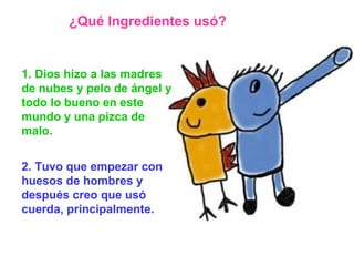 1. Dios hizo a las madres de nubes y pelo de ángel y todo lo bueno en este mundo y una pizca de malo.   2. Tuvo que empezar con huesos de hombres y después creo que usó cuerda, principalmente. ¿Qué Ingredientes usó? 