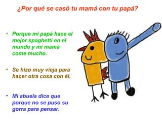Porque mi papá hace el mejor spaghetti en el mundo y mi mamá come mucho. Se hizo muy vieja para hacer otra cosa con él. Mi abuela dice que porque no se puso su gorra para pensar.   ¿Por qué se casó tu mamá con tu papá? 
