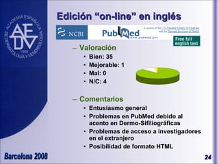 Edición “on-line” en inglés Valoración Bien: 35 Mejorable: 1 Mal: 0 N/C: 4 Comentarios Entusiasmo general Problemas en PubMed debido al acento en Dermo-Sifiliográficas Problemas de acceso a investigadores en el extranjero Posibilidad de formato HTML 