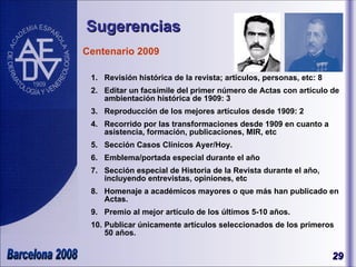 Sugerencias Centenario 2009 Revisión histórica de la revista; artículos, personas, etc: 8 Editar un facsímile del primer número de Actas con artículo de ambientación histórica de 1909: 3  Reproducción de los mejores artículos desde 1909: 2 Recorrido por las transformaciones desde 1909 en cuanto a asistencia, formación, publicaciones, MIR, etc Sección Casos Clínicos Ayer/Hoy. Emblema/portada especial durante el año Sección especial de Historia de la Revista durante el año, incluyendo entrevistas, opiniones, etc Homenaje a académicos mayores o que más han publicado en Actas. Premio al mejor artículo de los últimos 5-10 años. Publicar únicamente artículos seleccionados de los primeros 50 años.  Enrique Zafio José Olavide 