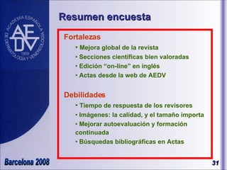 Resumen encuesta Fortalezas Mejora global de la revista  Secciones científicas bien valoradas Edición “on-line” en inglés Actas desde la web de AEDV Debilidades Tiempo de respuesta de los revisores Imágenes: la calidad, y el tamaño importa  Mejorar autoevaluación y formación continuada Búsquedas bibliográficas en Actas 