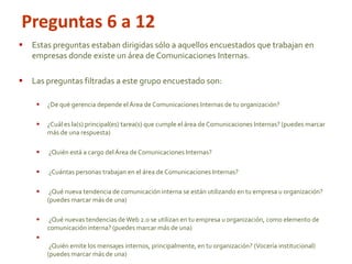 Estas preguntas estaban dirigidas sólo a aquellos encuestados que trabajan en
empresas donde existe un área de Comunicaciones Internas.
 Las preguntas filtradas a este grupo encuestado son:
 ¿De qué gerencia depende elÁrea de Comunicaciones Internas de tu organización?
 ¿Cuál es la(s) principal(es) tarea(s) que cumple el área de Comunicaciones Internas? (puedes marcar
más de una respuesta)
 ¿Quién está a cargo del Área de Comunicaciones Internas?
 ¿Cuántas personas trabajan en el área de Comunicaciones Internas?
 ¿Qué nueva tendencia de comunicación interna se están utilizando en tu empresa u organización?
(puedes marcar más de una)
 ¿Qué nuevas tendencias deWeb 2.0 se utilizan en tu empresa u organización, como elemento de
comunicación interna? (puedes marcar más de una)

¿Quién emite los mensajes internos, principalmente, en tu organización? (Vocería institucional)
(puedes marcar más de una)
Preguntas 6 a 12
 