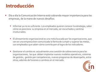  Día a día la Comunicación Interna está cobrando mayor importancia para las
empresas, de la mano de nuevos desafíos:
 Informar ya no es suficiente. Los empleados quieren conocer la estrategia, saber
cómo se posiciona su empresa en el mercado, ser escuchados y sentirse
involucrados.
 El alineamiento organizacional es una meta buscada por las organizaciones, que
ven en una empresa bien comunicada la forma de cumplir y superar las metas,
con empleados que saben cómo contribuyen al logro de los indicadores.
 Gestionar el cambio es actualmente una cuestión de sobrevivencia para las
organizaciones, las que deben implantar nuevos modelos operativos, sistemas
de gestión, gestión por competencias, nuevos programas de desempeño, entre
otros; además de fusiones o cambios en el mercado.
Introducción
 