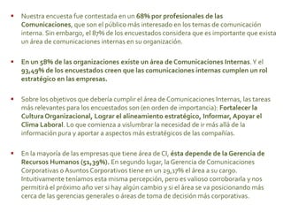  Nuestra encuesta fue contestada en un 68% por profesionales de las
Comunicaciones, que son el público más interesado en los temas de comunicación
interna. Sin embargo, el 87% de los encuestados considera que es importante que exista
un área de comunicaciones internas en su organización.
 En un 58% de las organizaciones existe un área de Comunicaciones Internas.Y el
93,49% de los encuestados creen que las comunicaciones internas cumplen un rol
estratégico en las empresas.
 Sobre los objetivos que debería cumplir el área de Comunicaciones Internas, las tareas
más relevantes para los encuestados son (en orden de importancia): Fortalecer la
CulturaOrganizacional, Lograr el alineamiento estratégico, Informar, Apoyar el
Clima Laboral. Lo que comienza a vislumbrar la necesidad de ir más allá de la
información pura y aportar a aspectos más estratégicos de las compañías.
 En la mayoría de las empresas que tiene área de CI, ésta depende de la Gerencia de
Recursos Humanos (51,39%). En segundo lugar, la Gerencia de Comunicaciones
Corporativas o Asuntos Corporativos tiene en un 29,17% el área a su cargo.
Intuitivamente teníamos esta misma percepción, pero es valioso corroborarla y nos
permitirá el próximo año ver si hay algún cambio y si el área se va posicionando más
cerca de las gerencias generales o áreas de toma de decisión más corporativas.
 