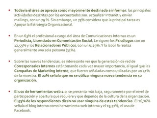  Todavía el área se aprecia como mayormente destinada a informar: las principales
actividades descritas por los encuestados son: actualizar Intranet y enviar
mailings, con un 79 %. Sin embargo, un 75% considera que la principal tarea es
Apoyar la Estrategia Organizacional.
 En un 63% el profesional a cargo del área de Comunicaciones Internas es un
Periodista, Licenciado en Comunicación Social. Le siguen los Psicólogos con un
12,59% y los Relacionadores Públicos, con un 6,29%.Y la labor la realiza
generalmente una sola persona (31%).
 Sobre las nuevas tendencias, es interesante ver que la generación de red de
Corresponsales Internos está tomando cada vez mayor importancia, al igual que las
Campañas de Marketing Interno, que fueron señaladas como utilizadas por un 41%
de la muestra. El 22% señala que no se utiliza ninguna nueva tendencia en su
organización.
 El uso de herramientas web 2.0 se presenta más baja, seguramente por el nivel de
participación y apertura que requiere y que depende de la cultura de la organización.
El 53% de los respondientes dicen no usar ninguna de estas tendencias. El 26,76%
señala el blog interno como herramienta web interna y el 19,72%, el uso de
Facebook.
 