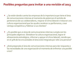 Posibles preguntas para invitar a una revisión el 2013
 ¿ Se están dando cuenta las empresas de la importancia que tiene el área
de comunicaciones internas al momento de potenciar el sentido de
pertenencia de sus colaboradores, mejorar el clima laboral e instaurar una
cultura organizacional que los ayude a acelerar su perfomance, crear
ventaja competitiva y fidelizar a sus clientes?
 ¿ Es posible que un área de comunicaciones internas cumpla con los
principales objetivos (fortalecer la cultura organizacional, lograr el
alineamiento estratégico, informar y apoyar el clima laboral), siendo que
en el 31% de los encuestados el área está integrada por sólo una persona?
 ¿Está preparada el área de comunicaciones internas para dar respuesta a
las necesidades de una organización al momento de enfrentar una posible
crisis?
 