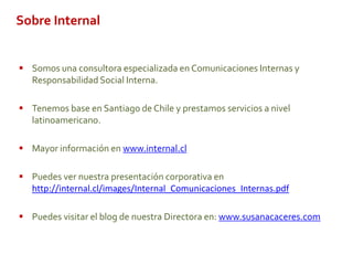 Sobre Internal
 Somos una consultora especializada en Comunicaciones Internas y
Responsabilidad Social Interna.
 Tenemos base en Santiago de Chile y prestamos servicios a nivel
latinoamericano.
 Mayor información en www.internal.cl
 Puedes ver nuestra presentación corporativa en
http://internal.cl/images/Internal_Comunicaciones_Internas.pdf
 Puedes visitar el blog de nuestra Directora en: www.susanacaceres.com
 