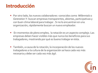  Por otro lado, los nuevos colaboradores -conocidos como Millennials o
Gereration Y- buscan empresas transparentes, abiertas, participativas y
con buen clima laboral para trabajar . Si no lo encuentran en una
organización, rápidamente buscan un nuevo empleador.
 En momentos de pleno empleo, la rotación es un aspecto complejo. Las
empresas deben hacer visibles más que nunca los beneficios para sus
trabajadores, mostrando por qué es bueno trabajar en ésta.
 También, a causa de la rotación, la incorporación de los nuevos
trabajadores a la cultura de la organización se hace cada vez más
necesaria y debe ser cada vez más ágil.
Introducción
 