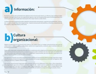 Pág. 10
El primero, y la base de la pirámide de los objetivos de la Comunicación Interna, es informar. Aquí confluyen todos
aquellos mensajes básicos que una organización genera y que son fundamentales para el funcionamiento de la
misma, para que cada colaborador desempeñe de la mejor manera su labor diaria.
Lainformacióndelaorganizaciónabarcadesdelacomunicacióninstrumental uoperativa(procedimientos,normas,
etc.) - es decir, el saber hacer de la organización -, hasta la comunicación de beneficios, convenios, evaluaciones de
desempeño y seguridad laboral, entre otros
Información:a)
Objetivo fundamental de la Comunicación Interna, que implica hacer un trabajo comunicacional para que los
colaboradores sientan propia la visión, misión, valores de la organización y conozcan cómo se alinean éstos con
las metas institucionales.
El que cada colaborador comprenda cómo aporta al cumplimiento de los objetivos de la empresa es vital, tanto para
que se sienta parte de una estructura y un grupo como para poder contribuir aún más a las metas. Un colaborador
que sabe porqué está realizando su labor es un colaborador comprometido, que toma desafíos y que aporta con
ideas a mejorar su entorno laboral y el de su equipo. 
Para generar y cimentar una cultura organizacional es vital que la Comunicación Interna se haga cargo de los rasgos
identitarios que priman en la organización, para así potenciar los aspectos positivos y minimizar los negativos. Aquí
confluyen prácticas y hábitos institucionales.
Una acción comunicacional importante para construir cultura es la celebración de los hitos y ritos corporativos.
Una organización que vive su historia y se hace cargo de ella – como lo son el cumpleaños de la organización,
las festividades de fin de año y el festejo de algún logro corporativo, entre otros -, tiene a colaboradores más
comprometidos, quienes saben que su trabajo es parte de una tradición en la que se conjugan pasado y futuro.
Cultura
organizacional:b)
 
